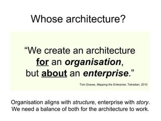 “We create an architecture
for an organisation,
but about an enterprise.”
Tom Graves, Mapping the Enterprise, Tetradian, 2010
Whose architecture?
Organisation aligns with structure, enterprise with story.
We need a balance of both for the architecture to work.
 