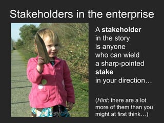 A stakeholder
in the story
is anyone
who can wield
a sharp-pointed
stake
in your direction…
CC-BY-NC-SA evilpeacock via Flickr
Stakeholders in the enterprise
(Hint: there are a lot
more of them than you
might at first think…)
 