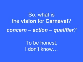 concern – action – qualifier?
So, what is
the vision for Carnaval?
To be honest,
I don’t know…
 