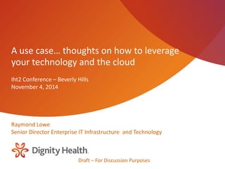 Draft – For Discussion Purposes 
A use case… thoughts on how to leverage your technology and the cloud 
Iht2 Conference – Beverly Hills 
November 4, 2014 
Raymond Lowe 
Senior Director Enterprise IT Infrastructure and Technology’ 
 