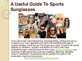 A Useful Guide To Sports
Sunglasses
If you drive like mountaineering, snowboarding, rafting and so on,
is sports is a must upgrade you itself with possible damage of
sports shades, small can do it through your eyes. Exactly the same
applies to climbers, cyclists and skiers to inform and have
everything open everything even their eyes, pink sunglasses so
that they understand they just way trekking. Sporting activities
occur in particular hit parasols are to protect the eyes in the
extremely important occasions.
http://www.horizonsunglasses.com
 