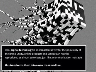 also, digital technology is an important driver for the popularity of
the brand utility. online products and service can now be
reproduced at almost zero costs. just like a communication message.

this transforms them into a new mass medium.
 