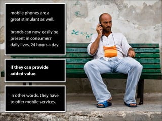 mobile phones are a
great stimulant as well.

brands can now easily be
present in consumers’
daily lives, 24 hours a day.



if they can provide
added value.



in other words, they have
to oﬀer mobile services.
 