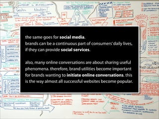 the same goes for social media.
brands can be a continuous part of consumers’ daily lives,
if they can provide social services.

also, many online conversations are about sharing useful
phenomena. therefore, brand utilities become important
for brands wanting to initiate online conversations. this
is the way almost all successful websites become popular.
 
