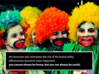 the recession also stimulates the rise of the brand utility.
eﬀectiveness becomes more important:
you cannot always be funny, but you can always be useful.
 