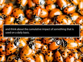 and think about the cumulative impact of something that is
used on a daily basis.
 