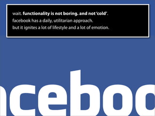 wait. functionality is not boring. and not ‘cold’.
facebook has a daily, utilitarian approach.
but it ignites a lot of lifestyle and a lot of emotion.
 