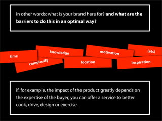 in other words: what is your brand here for? and what are the
   barriers to do this in an optimal way?




                      knowledge               motivatio                (etc)
                                                          n
time
             lexity                location                   inspiration
         comp




   if, for example, the impact of the product greatly depends on
   the expertise of the buyer, you can oﬀer a service to better
   cook, drive, design or exercise.
 