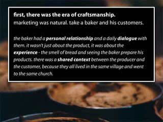 rst, there was the era of craftsmanship.
marketing was natural. take a baker and his customers.

the baker had a personal relationship and a daily dialogue with
them. it wasn’t just about the product, it was about the
experience - the smell of bread and seeing the baker prepare his
products. there was a shared context between the producer and
the customer, because they all lived in the same village and went
to the same church.
 