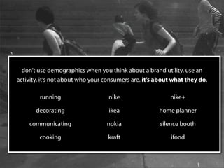 don’t use demographics when you think about a brand utility. use an
activity. it’s not about who your consumers are. it’s about what they do.

        running                    nike                   nike+

       decorating                  ikea               home planner

    communicating                 nokia               silence booth

        cooking                    kraft                   ifood
 