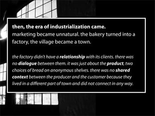 then, the era of industrialization came.
marketing became unnatural. the bakery turned into a
factory, the village became a town.

the factory didn’t have a relationship with its clients. there was
no dialogue between them. it was just about the product, two
choices of bread on anonymous shelves. there was no shared
context between the producer and the customer because they
lived in a diﬀerent part of town and did not connect in any way.
 