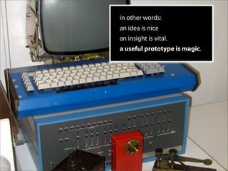 in other words:
an idea is nice
an insight is vital.
a useful prototype is magic.
 