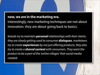 now, we are in the marketing era.
interestingly, new marketing techniques are not about
innovation. they are about going back to basics.

brands try to maintain personal relationships with their clients.
they are slowly getting used to consumer dialogues. marketeers
try to create experiences by not just oﬀering products, they also
try to create a shared context with consumers. They want the
product to be a part of the ‘online villages’ that social media
created.
 