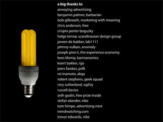 a big thanks to
annoying advertising
benjamin palmer, barbarian
bob gilbreath, marketing with meaning
chris anderson, free
crispin porter bogusky
helge tennø, scandinavian design group
jeroen de bakker, lab1111
johnny vulkan, anomaly
joseph pine ii, the experience economy
kees klomp, karmanomics
koert bakker, rga
piers fawkes, psfk
rei inamoto, akqa
robert stephens, geek squad
rory sutherland, ogilvy
russell davies
seth godin, free prize inside
stefan olander, nike
tom himpe, advertising next
trendwatching.com
trevor edwards, nike
 