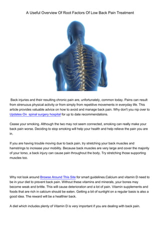 A Useful Overview Of Root Factors Of Low Back Pain Treatment




 Back injuries and their resulting chronic pain are, unfortunately, common today. Pains can result
from strenuous physical activity or from simply from repetitive movements in everyday life. This
article provides valuable advice on how to avoid and manage back pain. Why don't you nip over to
Updates On spinal surgery hospital for up to date recommendations.


Cease your smoking. Although the two may not seem connected, smoking can really make your
back pain worse. Deciding to stop smoking will help your health and help relieve the pain you are
in.


If you are having trouble moving due to back pain, try stretching your back muscles and
hamstrings to increase your mobility. Because back muscles are very large and cover the majority
of your torso, a back injury can cause pain throughout the body. Try stretching those supporting
muscles too.




Why not look around Browse Around This Site for smart guidelines.Calcium and vitamin D need to
be in your diet to prevent back pain. Without these vitamins and minerals, your bones may
become weak and brittle. This will cause deterioration and a lot of pain. Vitamin supplements and
foods that are rich in calcium should be eaten. Getting a bit of sunlight on a regular basis is also a
good idea. The reward will be a healthier back.


A diet which includes plenty of Vitamin D is very important if you are dealing with back pain.
 