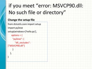 if you meet “error: MSVCP90.dll:
No such file or directory”
Change the setup file
from distutils.core import setup
import py2exe
setup(windows=[‘hello.py'],
options = {
"py2exe": {
"dll_excludes":
["MSVCP90.dll"]
}
},
)

 