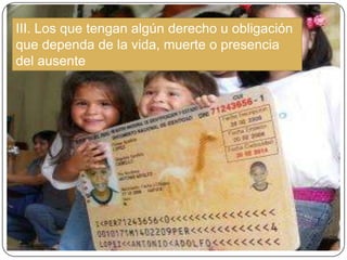 III. Los que tengan algún derecho u obligación
que dependa de la vida, muerte o presencia
del ausente