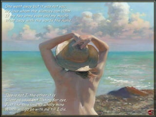 One went away but it was not you,
My love whom the silences can claim,
If my two arms even and my mouth
Went away with the words the name.
This is not I, the other it is
Silent as usual but lasting for aye,
Just like this love so wholly mine
Which will go on with me till I die.
 