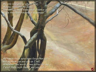 My only love and so wholly mine
Making desirable my days,
How well we both know what absence is
Since the flesh hinders us so always!
My hands to be sure have forgotten you
But my eyes can see you as I tell,
Whenever the world grows bitter for me
I shut them both then I see you well.
 