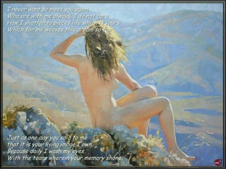 I never want to meet you again
Who are with me always, I do not care
How I shatter to pieces life which is yours
Which for me weaves this dream so fair.
Just as one day you said to me
that it is your living image I own,
Because daily I wash my eyes
With the tears wherein your memory shone.
 