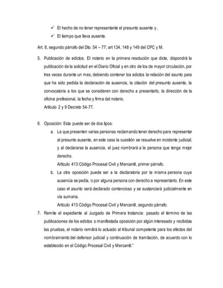  El hecho de no tener representante el presunto ausente y,
 El tiempo que lleva ausente.
Art. 8, segundo párrafo del Dto. 54 – 77; art 134, 148 y 149 del CPC y M.
5. Publicación de edictos. El notario en la primera resolución que dicte, dispondrá la
publicación de la solicitud en el Diario Oficial y en otro de los de mayor circulación, por
tres veces durante un mes, debiendo contener los edictos la relación del asunto para
que ha sido pedida la declaración de ausencia, la citación del presunto ausente, la
convocatoria a los que se consideren con derecho a presentarlo, la dirección de la
oficina profesional, la fecha y firma del notario.
Artículo 2 y 9 Decreto 54-77.
6. Oposición: Esta puede ser de dos tipos:
a. La que presenten varias personas reclamando tener derecho para representar
al presunto ausente, en este caso la cuestión se resuelve en incidente judicial;
y al declararse la ausencia, el juez nombrará a la persona que tenga mejor
derecho.
Artículo 413 Código Procesal Civil y Mercantil, primer párrafo.
b. La otra oposición puede ser a la declaratoria por la misma persona cuya
ausencia se pedía, o por alguna persona con derecho a representarlo. En este
caso el asunto será declarado contencioso y se sustanciará judicialmente en
vía sumaria.
Artículo 413 Código Procesal Civil y Mercantil, segundo párrafo.
7. Remite el expediente al Juzgado de Primera Instancia: pasado el término de las
publicaciones de los edictos o manifestada oposición por algún interesado y recibidas
las pruebas, el notario remitirá lo actuado al tribunal competente para los efectos del
nombramiento del defensor judicial y continuación de tramitación, de acuerdo con lo
establecido en el Código Procesal Civil y Mercantil.”
 