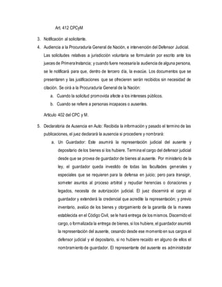 Art. 412 CPCyM
3. Notificación al solicitante.
4. Audiencia a la Procuraduría General de Nación, e intervención del Defensor Judicial.
Las solicitudes relativas a jurisdicción voluntaria se formularán por escrito ante los
jueces de PrimeraInstancia; y cuando fuere necesaria la audiencia de alguna persona,
se le notificará para que, dentro de tercero día, la evacúe. Los documentos que se
presentaren y las justificaciones que se ofrecieren serán recibidos sin necesidad de
citación. Se oirá a la Procuraduría General de la Nación:
a. Cuando la solicitud promovida afecte a los intereses públicos.
b. Cuando se refiere a personas incapaces o ausentes.
Artículo 402 del CPC y M.
5. Declaratoria de Ausencia en Auto: Recibida la información y pasado el termino de las
publicaciones, el juez declarará la ausencia si procediere y nombrará:
a. Un Guardador: Este asumirá la representación judicial del ausente y
depositario de los bienes si los hubiere. Termina el cargo del defensor judicial
desde que se provea de guardador de bienes al ausente. Por ministerio de la
ley, el guardador queda investido de todas las facultades generales y
especiales que se requieren para la defensa en juicio; pero para transigir,
someter asuntos al proceso arbitral y repudiar herencias o donaciones y
legados, necesita de autorización judicial. El juez discernirá el cargo al
guardador y extenderá la credencial que acredite la representación; y previo
inventario, avalúo de los bienes y otorgamiento de la garantía de la manera
establecida en el Código Civil, se le hará entrega de los mismos. Discernido el
cargo, o formalizada la entrega de bienes, si los hubiere, el guardador asumirá
la representación del ausente, cesando desde ese momento en sus cargos el
defensor judicial y el depositario, si no hubiere recaído en alguno de ellos el
nombramiento de guardador. El representante del ausente es administrador
 
