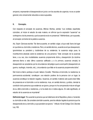 amparar y representar al desaparecido en juicio o en los asuntos de urgencia; no es un poder
general, sino únicamente reducidos a esos supuestos.
II. Concepto.
Con respecto al concepto de ausencia, Alfonso Brañas, señala: “Los civilistas españoles
coinciden, al iniciar el estudio de esta materia, en afirmar que la expresión “ausencia” se
contrapone a la de presencia, que la ausencia es la no presencia”. Refiriéndose, por supuesto,
al concepto corriente de la palabra ausencia.
Así, Espín Cánovas escribe: “Se llama ausente, en sentido vulgar, al que está fuera de lugar
en que tiene su domicilioo residencia. Pero, en sentido técnico, ausente es el que desapareció,
ignorándose su paradero y dudándose de su existencia; la ausencia exige pues, la
incertidumbre absoluta sobre la existencia de una persona.” Este concepto de la ausencia
tiene, a su vez, dos modalidades: ausencia propiamente dicha y desaparición (la doctrina
alemana llama a esta última ausencia calificada y a la primera, ausencia simple); la
desaparición se caracteriza por la circunstancia del peligro que la acompañó (desaparición en
guerra, naufragio, incendio, etc.), circunstancia que falta en la ausencia propiamente dicha”.
Del mismo criterio participa el autor italiano Coviello: “Mientras el domicilio, la residencia, la
permanencia accidental, constituyen una relación positiva de la persona con un lugar, la
ausencia constituye la relación negativa. Ausencia, en sentido material, solo quiere decir falta
de presencia en el domicilio o en la residencia; mas, en sentido técnico y jurídico, denota la
condición de la persona cuya existencia se ignora, porque no ha comparecido más en el lugar
de su último domicilio o residencia, y no ha dado de sí noticia alguna. En este significado, el
estudio de la ausencia es importante”
Definiciónlegal: “Es ausente la persona que se halla fuera de la República y tiene o ha tenido
su domicilio en ella. Se considera también ausente, para los efectos legales la persona que ha
desaparecido de su domicilio y cuyo paradero se ignora.” Artículo 42 del Código Civil, Decreto
Ley 106.
 