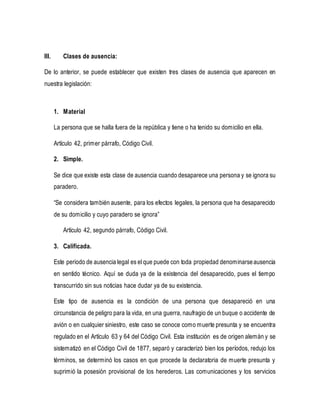 III. Clases de ausencia:
De lo anterior, se puede establecer que existen tres clases de ausencia que aparecen en
nuestra legislación:
1. Material
La persona que se halla fuera de la república y tiene o ha tenido su domicilio en ella.
Artículo 42, primer párrafo, Código Civil.
2. Simple.
Se dice que existe esta clase de ausencia cuando desaparece una persona y se ignora su
paradero.
“Se considera también ausente, para los efectos legales, la persona que ha desaparecido
de su domicilio y cuyo paradero se ignora”
Artículo 42, segundo párrafo, Código Civil.
3. Calificada.
Este periodo de ausencia legal es el que puede con toda propiedad denominarseausencia
en sentido técnico. Aquí se duda ya de la existencia del desaparecido, pues el tiempo
transcurrido sin sus noticias hace dudar ya de su existencia.
Este tipo de ausencia es la condición de una persona que desapareció en una
circunstancia de peligro para la vida, en una guerra, naufragio de un buque o accidente de
avión o en cualquier siniestro, este caso se conoce como muerte presunta y se encuentra
regulado en el Artículo 63 y 64 del Código Civil. Esta institución es de origen alemán y se
sistematizó en el Código Civil de 1877, separó y caracterizó bien los períodos, redujo los
términos, se determinó los casos en que procede la declaratoria de muerte presunta y
suprimió la posesión provisional de los herederos. Las comunicaciones y los servicios
 