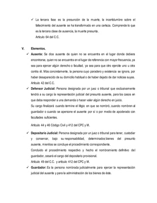  La tercera fase es la presunción de la muerte, la incertidumbre sobre el
fallecimiento del ausente se ha transformado en una certeza. Comprende lo que
es la tercera clase de ausencia, la muerte presunta.
Artículo 64 del C.C.
V. Elementos.
 Ausente: Se dice ausente de quien no se encuentra en el lugar donde debiera
encontrarse, quien no se encuentra en el lugar de referencia con mayor frecuencia, ya
sea para ejercer algún derecho o facultad, ya sea para que otro ejercite uno u otra
contra él. Más concretamente, la persona cuyo paradero y existencia se ignora, por
haber desaparecido de su domicilio habitual o de haber dejado de dar noticias suyas.
Artículo 42 del C.C.
 Defensor Judicial: Persona designada por un juez o tribunal que exclusivamente
tendrá a su cargo la representación judicial del presunto ausente, para los casos en
que deba responder a una demanda o hacer valer algún derecho en juicio.
Su cargo finalizará cuando termine el litigio en que se nombró, cuando nombren al
guardador o cuando se apersone el ausente por sí o por medio de apoderado con
facultades suficientes.
Artículo 44 y 46 Código Civil y 412 del CPC y M.
 Depositario Judicial: Persona designada por un juez o tribunal para tener, custodiar
y conservar, bajo su responsabilidad, determinados bienes del presunto
ausente, mientras se concluye el procedimiento correspondiente.
Concluido el procedimiento respectivo y hecho el nombramiento definitivo del
guardador, cesará el cargo del depositario provisional.
Artículo 49 del C.C. y artículo 412 del CPC y M.
 Guardador: Es la persona nombrada judicialmente para ejercer la representación
judicial del ausente y para la administración de los bienes de éste.
 
