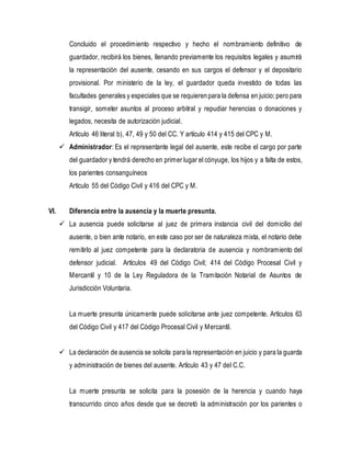 Concluido el procedimiento respectivo y hecho el nombramiento definitivo de
guardador, recibirá los bienes, llenando previamente los requisitos legales y asumirá
la representación del ausente, cesando en sus cargos el defensor y el depositario
provisional. Por ministerio de la ley, el guardador queda investido de todas las
facultades generales y especiales que se requierenpara la defensa en juicio; pero para
transigir, someter asuntos al proceso arbitral y repudiar herencias o donaciones y
legados, necesita de autorización judicial.
Artículo 46 literal b), 47, 49 y 50 del CC. Y artículo 414 y 415 del CPC y M.
 Administrador: Es el representante legal del ausente, este recibe el cargo por parte
del guardador y tendrá derecho en primer lugar el cónyuge, los hijos y a falta de estos,
los parientes consanguíneos
Artículo 55 del Código Civil y 416 del CPC y M.
VI. Diferencia entre la ausencia y la muerte presunta.
 La ausencia puede solicitarse al juez de primera instancia civil del domicilio del
ausente, o bien ante notario, en este caso por ser de naturaleza mixta, el notario debe
remitirlo al juez competente para la declaratoria de ausencia y nombramiento del
defensor judicial. Artículos 49 del Código Civil; 414 del Código Procesal Civil y
Mercantil y 10 de la Ley Reguladora de la Tramitación Notarial de Asuntos de
Jurisdicción Voluntaria.
La muerte presunta únicamente puede solicitarse ante juez competente. Artículos 63
del Código Civil y 417 del Código Procesal Civil y Mercantil.
 La declaración de ausencia se solicita para la representación en juicio y para la guarda
y administración de bienes del ausente. Artículo 43 y 47 del C.C.
La muerte presunta se solicita para la posesión de la herencia y cuando haya
transcurrido cinco años desde que se decretó la administración por los parientes o
 