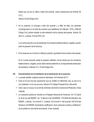 desde que se tuvo la última noticia del ausente, (salvo excepciones del Artículo 64
C.C.).
Artículo 63 del Código Civil.
 En la ausencia, el cónyuge e hijos del ausente y a falta de ellos, los parientes
consanguíneos en el orden de sucesión que establecen los Artículos 1079 y 1080 del
Código Civil, podrán solicitar la administración de los bienes del ausente. Artículo 55
del C.C. y artículo 416 del CPC y M.
La muerte presunta una vez declarada, los herederos testamentarios o legales, podrán
pedir la posesión de la herencia.
 En la Ausencia se nombra un defensor judicial o guardador de los bienes del ausente.
En la muerte presunta existe la posesión definitiva de los bienes por los herederos
testamentarios o legales, previo debe haberseobtenido la correspondiente declaración
de herederos. Artículos 47 y 70 del Código Civil.
VII. Características de la tramitación de la declaración de la ausencia.
 Lo puede solicitar cualquier persona interesada. Art 8 decreto 54-77.
 Caso en el que hay dos oposiciones que se ventilan en diferentes vías, ya sea en la
vía incidental o en la vía sumaria. Artículo 413 Código Procesal Civil y Mercantil
 Único caso en el que no se remite al Director del Archivo General de Protocolos (Fase
Judicial).
 La resolución judicial se inscribe en el Registro Nacional de Personas. Art. 70 Literal
d) de la Ley del RENAP; Art. 16 literal d) del ACUERDO 176-2008 del Directorio del
RENAP, y artículo 15 numeral 11 y artículo 16 numeral 11 del acuerdo 104-2015 del
Directorio del RENAP presentando certificación de la resolución judicial y certificación
de la partida de nacimiento del ausente. (Fase Judicial)
 