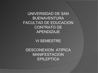 UNIVERSIDAD DE SAN
BUENAVENTURA
FACULTAD DE EDUCACION
CONTRATO DE
APENDIZAJE
VI SEMESTRE
DESCONEXION ATIPICA
MANIFESTACION
EPILEPTICA
 