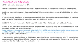 AGENDA 04-Nov-2022
1. PMS-1 technical input is awaited from JSW.
2. Geotech Survey report already shared with ASENCO for Kolmang, others ISP Paradeep and Valve Station to be expedited.
3. AUSENCO issued pipeline standard drawing are hold by JSW for minor correction [Dwg. No.:- JSW-ES-06-ODSP-401 to 414,
Rev C]
4. JSW has updated the crossing list according to revised route along with plan and elevation for reference of Alignment
Sheet, JSW waiting the approve copy of Alignment Sheet (AFC) for construction site.
5. AUSENCO shall made the correction of thickness of HOT Bend in MR and shall issue the revised MR with Priority.
6. Query of HOT Bend Manufacturer –The material properties of the qualification bend shall be verified by testing after
bending and after any post bend heat treatment.
Vendor Responses- Heat treatment facilities is not available. They will fabricate the bend under control process parameters
and PQT shall be performed for each thickness. Destructive test also be performed on production test.
JSW would expected AUSENCO feedback.
7. JSW has shared the latest crossing list vetted by Mr. Alan, and proposed the thickness of line pipes for each crossings
according to their characteristic and further requested to AUSECO to give their approval for the same. So that JSW can
handed over that sheet to Contractors for construction work.
 