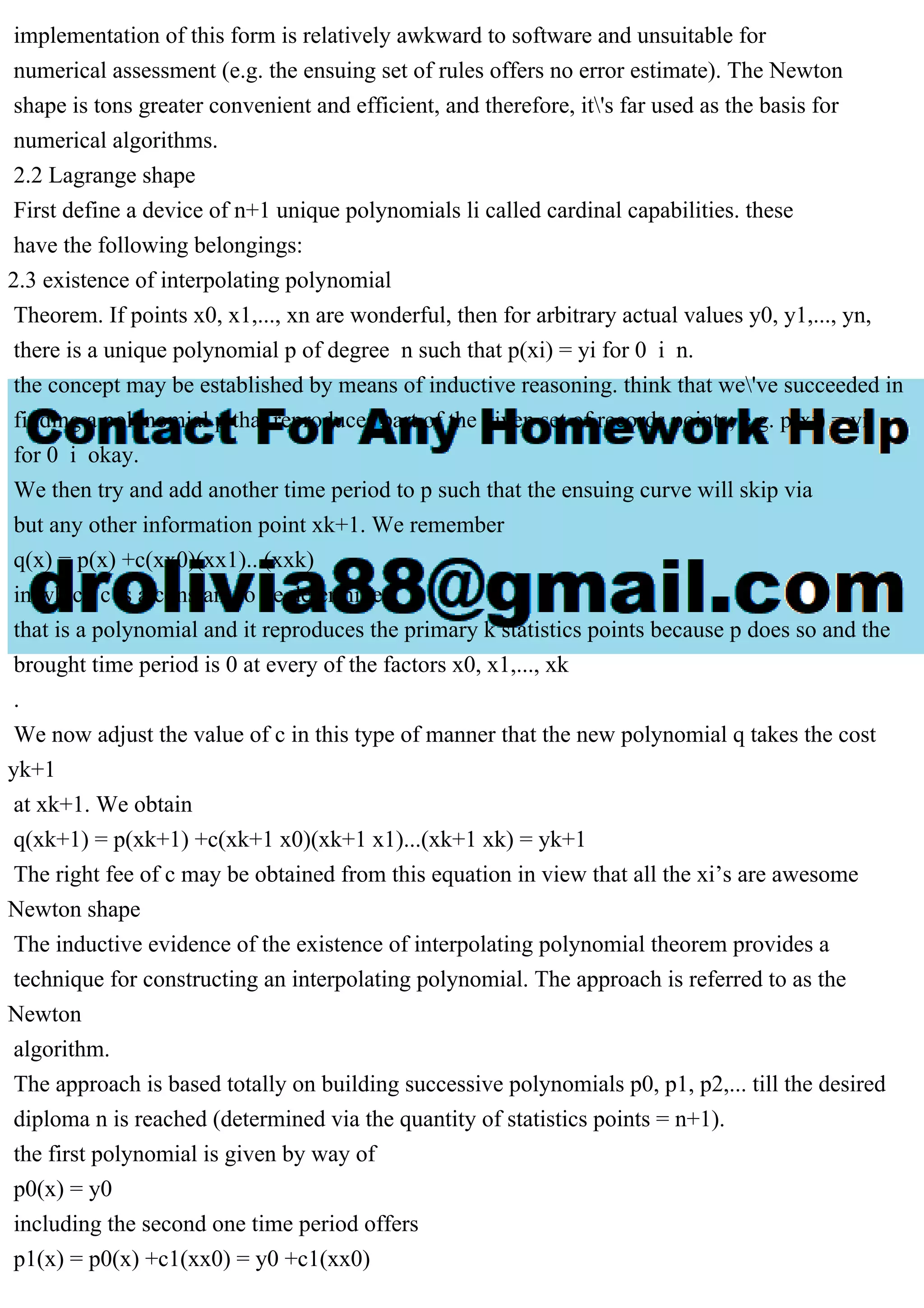 implementation of this form is relatively awkward to software and unsuitable for
numerical assessment (e.g. the ensuing set of rules offers no error estimate). The Newton
shape is tons greater convenient and efficient, and therefore, it's far used as the basis for
numerical algorithms.
2.2 Lagrange shape
First define a device of n+1 unique polynomials li called cardinal capabilities. these
have the following belongings:
2.3 existence of interpolating polynomial
Theorem. If points x0, x1,..., xn are wonderful, then for arbitrary actual values y0, y1,..., yn,
there is a unique polynomial p of degree n such that p(xi) = yi for 0 i n.
the concept may be established by means of inductive reasoning. think that we've succeeded in
finding a polynomial p that reproduces part of the given set of records points; e.g. p(xi) = yi
for 0 i okay.
We then try and add another time period to p such that the ensuing curve will skip via
but any other information point xk+1. We remember
q(x) = p(x) +c(xx0)(xx1)...(xxk)
in which c is a constant to be determined.
that is a polynomial and it reproduces the primary k statistics points because p does so and the
brought time period is 0 at every of the factors x0, x1,..., xk
.
We now adjust the value of c in this type of manner that the new polynomial q takes the cost
yk+1
at xk+1. We obtain
q(xk+1) = p(xk+1) +c(xk+1 x0)(xk+1 x1)...(xk+1 xk) = yk+1
The right fee of c may be obtained from this equation in view that all the xi’s are awesome
Newton shape
The inductive evidence of the existence of interpolating polynomial theorem provides a
technique for constructing an interpolating polynomial. The approach is referred to as the
Newton
algorithm.
The approach is based totally on building successive polynomials p0, p1, p2,... till the desired
diploma n is reached (determined via the quantity of statistics points = n+1).
the first polynomial is given by way of
p0(x) = y0
including the second one time period offers
p1(x) = p0(x) +c1(xx0) = y0 +c1(xx0)
 
