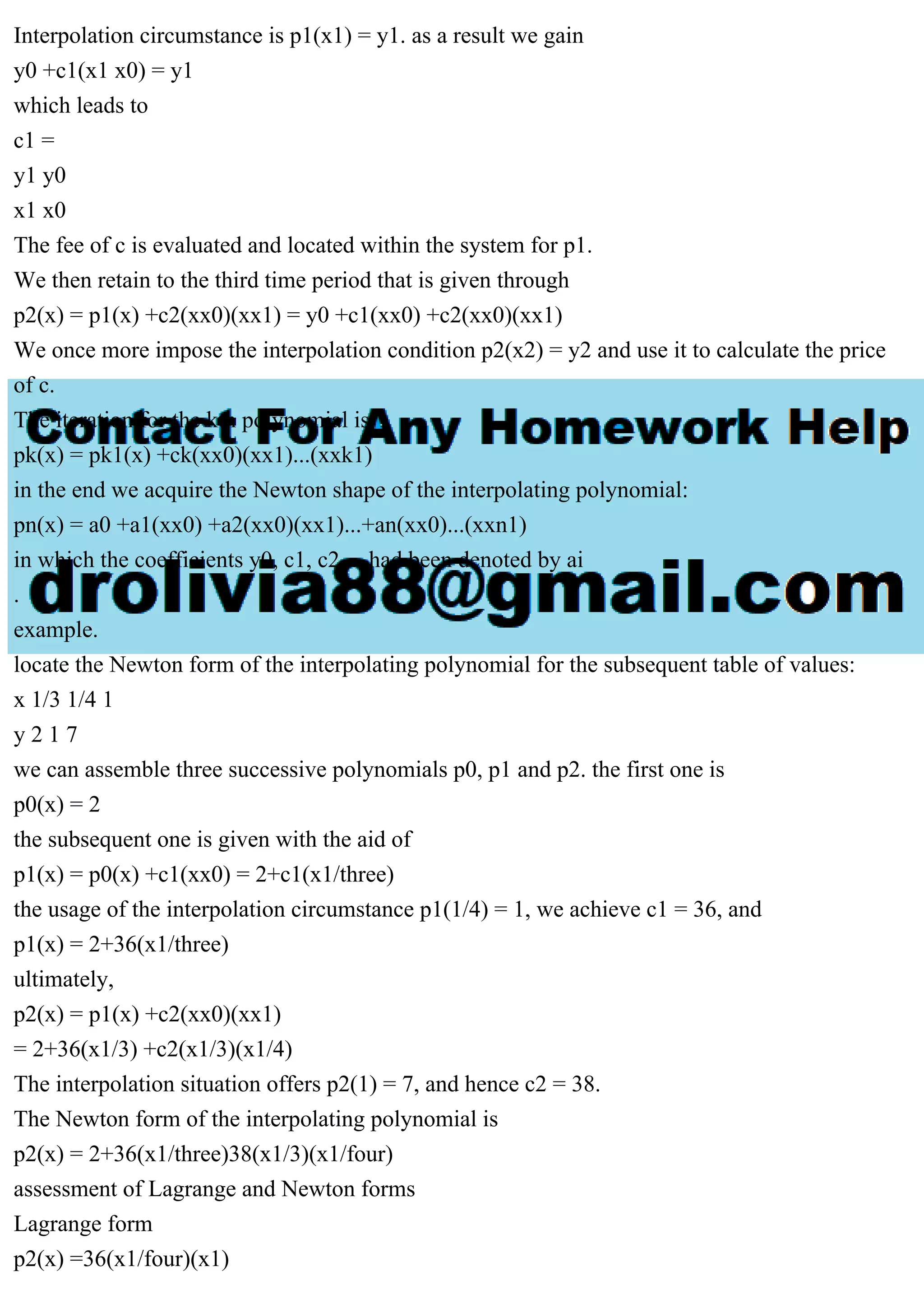 Interpolation circumstance is p1(x1) = y1. as a result we gain
y0 +c1(x1 x0) = y1
which leads to
c1 =
y1 y0
x1 x0
The fee of c is evaluated and located within the system for p1.
We then retain to the third time period that is given through
p2(x) = p1(x) +c2(xx0)(xx1) = y0 +c1(xx0) +c2(xx0)(xx1)
We once more impose the interpolation condition p2(x2) = y2 and use it to calculate the price
of c.
The iteration for the kth polynomial is
pk(x) = pk1(x) +ck(xx0)(xx1)...(xxk1)
in the end we acquire the Newton shape of the interpolating polynomial:
pn(x) = a0 +a1(xx0) +a2(xx0)(xx1)...+an(xx0)...(xxn1)
in which the coefficients y0, c1, c2,... had been denoted by ai
.
example.
locate the Newton form of the interpolating polynomial for the subsequent table of values:
x 1/3 1/4 1
y 2 1 7
we can assemble three successive polynomials p0, p1 and p2. the first one is
p0(x) = 2
the subsequent one is given with the aid of
p1(x) = p0(x) +c1(xx0) = 2+c1(x1/three)
the usage of the interpolation circumstance p1(1/4) = 1, we achieve c1 = 36, and
p1(x) = 2+36(x1/three)
ultimately,
p2(x) = p1(x) +c2(xx0)(xx1)
= 2+36(x1/3) +c2(x1/3)(x1/4)
The interpolation situation offers p2(1) = 7, and hence c2 = 38.
The Newton form of the interpolating polynomial is
p2(x) = 2+36(x1/three)38(x1/3)(x1/four)
assessment of Lagrange and Newton forms
Lagrange form
p2(x) =36(x1/four)(x1)
 