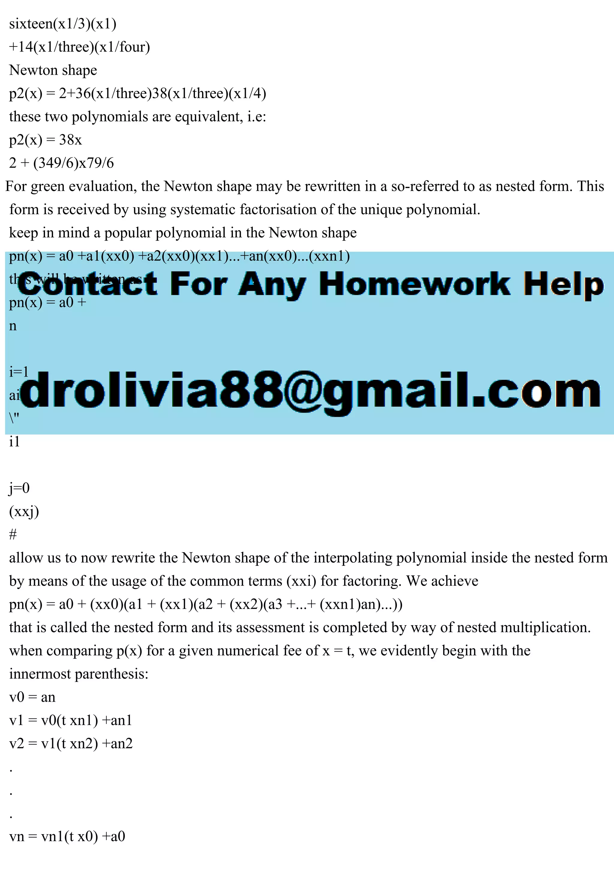sixteen(x1/3)(x1)
+14(x1/three)(x1/four)
Newton shape
p2(x) = 2+36(x1/three)38(x1/three)(x1/4)
these two polynomials are equivalent, i.e:
p2(x) = 38x
2 + (349/6)x79/6
For green evaluation, the Newton shape may be rewritten in a so-referred to as nested form. This
form is received by using systematic factorisation of the unique polynomial.
keep in mind a popular polynomial in the Newton shape
pn(x) = a0 +a1(xx0) +a2(xx0)(xx1)...+an(xx0)...(xxn1)
this will be written as
pn(x) = a0 +
n
i=1
ai
"
i1
j=0
(xxj)
#
allow us to now rewrite the Newton shape of the interpolating polynomial inside the nested form
by means of the usage of the common terms (xxi) for factoring. We achieve
pn(x) = a0 + (xx0)(a1 + (xx1)(a2 + (xx2)(a3 +...+ (xxn1)an)...))
that is called the nested form and its assessment is completed by way of nested multiplication.
when comparing p(x) for a given numerical fee of x = t, we evidently begin with the
innermost parenthesis:
v0 = an
v1 = v0(t xn1) +an1
v2 = v1(t xn2) +an2
.
.
.
vn = vn1(t x0) +a0
 