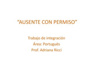 “AUSENTE CON PERMISO”
Trabajo de integración
Área: Portugués
Prof. Adriana Ricci
 