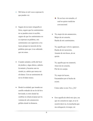6
 Mil letras ni mil voces expresan lo
que puedes ver.
 Seguro de no tener ortografía ni
lírica, seguro que los sentimientos
no se pueden crear ni escribir,
seguro de que los sentimientos no
se expresan en palabras, mis
sentimientos son superiores a los
tuyos porque no necesito de las
palabras para que vivas sabiendo
que me amas.
 Cuando sentada a orilla del licor
de piedras y algas dulces, anheles
levantarte y besarme aun no
siendo yo, sabrás que nunca me
olvidaras. Con un sentimiento de
no te olvidare nunca.
 Desde la soledad, que inunda ese
castillo rodeado de un rio de lava
hirviendo, te miro desde las
sombras tu silueta al pasar por tu
ventana de solo amaneceres
gélidos desde la distancia.
De un loco sin remedio, el
cual no quiere medicina
convencional.
 Tú, mujer de mis amaneceres,
Mujer de mi corazón,
Dueña de mis sentimientos.
Tú, aquella que volvió a aparecer,
Dueña de mi raciocinio,
Amante de mis besos, de un
quizás.
Tú, aquella que me enamoró,
Amor de mi corazón,
Piel de mi cuerpo.
Tú, mujer de locura,
Encantadora por el hecho de
existir.
Cómo saber si eres Tú o ¿Tú?
 Eres aquella de abrió mis ojos, esa
que mi corazón no supo, ni se le
ocurrió decir no, la muchacha que
me enloqueció, tú mujer, mi
 