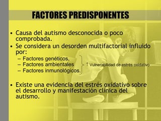 FACTORES PREDISPONENTES Causa del autismo desconocida o poco comprobada. Se considera un desorden multifactorial influido por: Factores genéticos,  Factores ambientales    Vulnerabilidad de estrés oxidativo Factores inmunológicos. Existe una evidencia del estrés oxidativo sobre el desarrollo y manifestación clínica del autismo. 