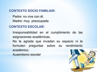 CONTEXTO SOCIO FAMILIAR:
- Padre: no vive con él.
- Madre: muy preocupada
CONTEXTO ESCOLAR:
- Irresponsabilidad en el cumplimiento de las
asignaciones académicas.
- No le agrada que invadan su espacio ni le
formulen preguntas sobre su rendimiento
académico.
- Ausentismo escolar
 