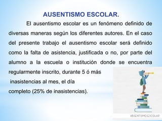 AUSENTISMO ESCOLAR.
El ausentismo escolar es un fenómeno definido de
diversas maneras según los diferentes autores. En el caso
del presente trabajo el ausentismo escolar será definido
como la falta de asistencia, justificada o no, por parte del
alumno a la escuela o institución donde se encuentra
regularmente inscrito, durante 5 ó más
inasistencias al mes, el día
completo (25% de inasistencias).
 