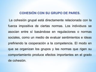 COHESIÓN CON SU GRUPO DE PARES.
La cohesión grupal está directamente relacionada con la
fuerza impositiva de ciertas normas. Los individuos se
asocian entre sí basándose en regulaciones o normas
sociales, como un medio de evaluar sentimientos e ideas
prefiriendo la cooperación a la competencia. El modo en
que se organizan los grupos y las normas que rigen su
comportamiento produce efectos importantes en el grado
de cohesión.
 