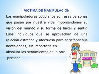VÍCTIMA DE MANIPULACIÓN.
Los manipuladores cotidianos son esas personas
que pasan por nuestra vida imponiéndonos su
visión del mundo y su forma de hacer y sentir.
Esos individuos que se aprovechan de una
relación estrecha y afectuosa para satisfacer sus
necesidades, sin importarle en
absoluto los sentimientos de la otra
persona.
 