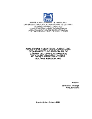 REPÚBLICA BOLIVARIANA DE VENEZUELA
UNIVERSIDAD NACIONAL EXPERIMENTAL DE GUAYANA
VICERRECTORADO ACADÉMICO
COORDINACIÓN GENERAL DE PREGRADO
PROYECTO DE CARRERA: ADMINISTRACIÓN
ANÁLISIS DEL AUSENTISMO LABORAL DEL
DEPARTAMENTO DE SECRETARIA DE
CÁMARA DEL CONCEJO MUNICIPAL
DE CARONÍ, SAN FÉLIX, ESTADO
BOLÍVAR, PERIODO 2019
Autores:
Valdiviezo, Joscelys
Viña, Hewidmir
Puerto Ordaz, Octubre 2021
 