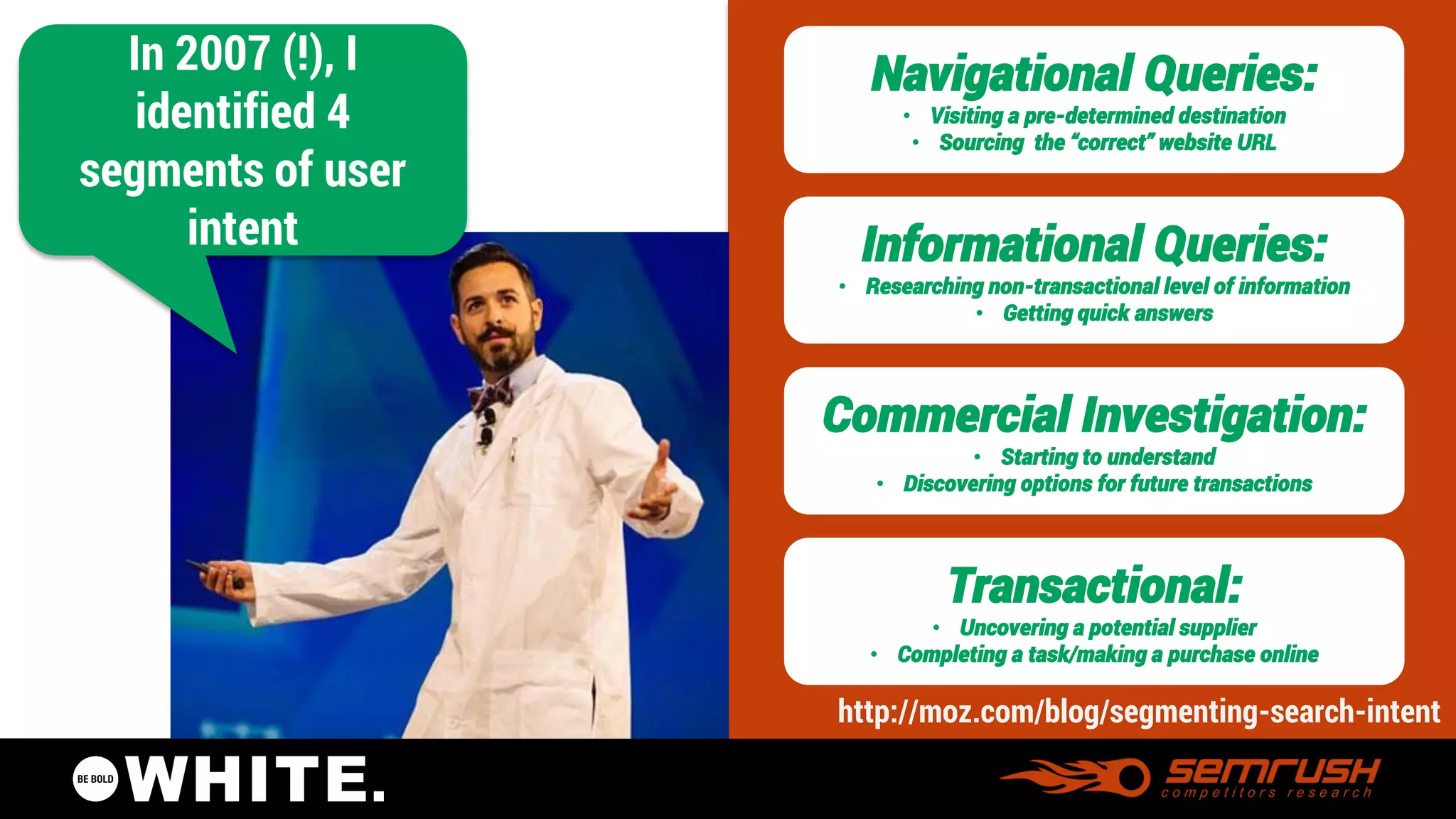 @pagesauce 
In 2007 (!), I identified 4 segments of user intent 
Navigational Queries: 
•Visiting a pre-determined destination 
•Sourcing the “correct” website URL 
Informational Queries: 
•Researching non-transactional level of information 
•Getting quick answers 
Commercial Investigation: 
•Starting to understand 
•Discovering options for future transactions 
Transactional: 
•Uncovering a potential supplier 
•Completing a task/making a purchase online 
http://moz.com/blog/segmenting-search-intent  