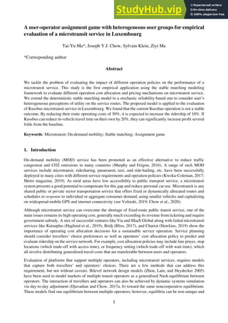 1
A user-operator assignment game with heterogeneous user groups for empirical
evaluation of a microtransit service in Luxembourg
Tai-Yu Ma*, Joseph Y.J. Chow, Sylvain Klein, Ziyi Ma
*Corresponding author
Abstract
We tackle the problem of evaluating the impact of different operation policies on the performance of a
microtransit service. This study is the first empirical application using the stable matching modeling
framework to evaluate different operation cost allocation and pricing mechanisms on microtransit service.
We extend the deterministic stable matching model to a stochastic reliability-based one to consider user’s
heterogeneous perceptions of utility on the service routes. The proposed model is applied to the evaluation
of Kussbus microtransit service in Luxembourg. We found that the current Kussbus operation is not a stable
outcome. By reducing their route operating costs of 50%, it is expected to increase the ridership of 10%. If
Kussbus can reduce in-vehicle travel time on their own by 20%, they can significantly increase profit several
folds from the baseline.
Keywords: Microtransit; On-demand mobility; Stable matching; Assignment game
1. Introduction
On-demand mobility (MOD) service has been promoted as an effective alternative to reduce traffic
congestion and CO2 emissions in many countries (Murphy and Feigon, 2016). A range of such MOD
services include microtransit, ridesharing, paratransit, taxi, and ride-hailing, etc. have been successfully
deployed in many cities with different service requirements and operation policies (Kwoka-Coleman, 2017;
Metro magazine, 2019). As rural areas have low accessibility to public transport service, a microtransit
system presents a good potential to compensate for this gap and reduce personal car use. Microtransit is any
shared public or private sector transportation service that offers fixed or dynamically allocated routes and
schedules in response to individual or aggregate consumer demand, using smaller vehicles and capitalizing
on widespread mobile GPS and internet connectivity (see Volinski, 2019; Chow et al., 2020).
Although microtransit service can overcome the shortage of fixed-route public transit service, one of the
main issues remains its high operating cost, generally much exceeding its revenue from ticketing and require
government subsidy. A mix of successful ventures like Via and MaaS Global along with failed microtransit
services like Kutsuplus (Haglund et al., 2019), Bridj (Bliss, 2017), and Chariot (Hawkins, 2019) show the
importance of operating cost allocation decisions for a sustainable service operation. Service planning
should consider travellers’ choice preferences as well as operators’ cost allocation policy to predict and
evaluate ridership on the service network. For example, cost allocation policies may include fare prices, stop
locations (which trade-off with access time), or frequency setting (which trade-off with wait time), which
all involve distributing generalized travel costs that are transferable between users and operators.
Evaluation of platforms that support multiple operators, including microtransit services, requires models
that capture both travellers’ and operators’ choices. There are a few methods that can address this
requirement, but not without caveats. Bilevel network design models (Zhou, Lam, and Heydecker 2005)
have been used to model markets of multiple transit operators as a generalized Nash equilibrium between
operators. The interaction of travellers and operators can also be achieved by dynamic systems simulation
via day-to-day adjustment (Djavadian and Chow, 2017a, b) toward the same noncooperative equilibrium.
These models find one equilibrium between multiple operators; however, equilibria can be non-unique and
 