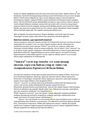 11
Тухайн улс бүрийн өвөрмөц онцлогийг харгалзсан авилгатай тэмцэх, төрийн албаны ёс зүйг
бэхжүүлэх стратегийг боловсруулахад конвенци хангалттай боломж олгон уян хатан хандаж
байгаа. Үүний зэрэгцээ өөрийн улс орны онцлог байдалд нийцсэн зохистой үзүүлэлт
боловсруулах чадавхи, чадвартай байхыг үндэсний бодлого боловсруулагчдаас шаардаж
байна. Үүнтэй холбоотой заавар зөвлөмжөөр хангахад тус гарын авлагын зорилго оршино.
Тухайн нөхцөл байдлаас хамааран хэмжилтийн арга хэрэгслийн сонголтын хувьд мэдлэг
мэдээлэл бүхий оновчтой шийдвэр гаргахад эхний бөгөөд хамгийн чухал алхам бол төрөл
бүрийн арга аргачлалын давуу болон сул тал, хэмжин судлах зүйлийнхээ талаар тодорхой
ойлголттой байх явдал мөн. Энэ сэдвийг цаашид дэлгэрүүлэн үзнэ.
Зүйл тус бүрийн төгсгөлд хавсаргасан “Бяцхан зөвлөмж” уншигчийг хэрэглэх явцад
тохиолддог түгээмэл алдаа, ташаа ойлголтоос урьдчилан сэргийлэх үүрэгтэй.
Авилгын хэмжээ, цар хүрээний үзүүлэлт
Авилгын үзүүлэлт чухам юуг хэмжиж, үнэлдэг вэ? Хэмжилтийн аргачлал сонгоход энэ асуулт
мэдээжийн мэт санагдана. Гэвч, энэ суурь асуудлыг умартан хөнгөн хийсвэрээр аль
зохимжтой санагдсан эсхүл нэрэндээ “авилга” гэсэн үгтэй, аль таарсныг шүүрч авах
тохиолдол түгээмэл байдаг. Асуултын хариу хялбар бус. Энэ нь“авилга” эсвэл “засаглал” гэж
яг юу болох талаар судлаач, хандивлагч, хөгжлийн байгууллагын ажилтны дунд зөвшилцөл
байхгүйтэй холбоотой. Тодорхой бодлогын шинэтгэлийн зорилго, чиглэлийг тогтооход
бодитой дэмжлэг үзүүлэхүйц үзүүлэлт сонгож, судалгаа хийхэд “авилга”-ын утга учрыг
ойлгох явдал шийдвэрлэх ач холбогдолтой.
Энэ хоёр нэр томъёоны талаар хэрэглэгчдийн дунд ойлголтын зөрүү их байна. Засаглалын
үнэлгээний хүрээ өргөжин, хүний эрх, ардчилал, иргэний нийгэм, тайлан хариуцлага,
бизнесийн ил тод байдал, санхүүгийн тайлан хариуцлага, хууль ёсыг сахих зэрэг асуудлыг
хамран тэлсэн явдал байдлыг улам хүндрүүлж байна.
“Авилга”, “засаглал”-ыг хэмжих зорилгоор холбогдохын үзүүлэлтийг боловсруулагчид
чухам яг юуг үнэлэх тухайд тайлбар өгөлгүй орхидог зуршилтай болсон.
Жишээлбэл, Дэлхийн банкны үзэж байгаагаар “засаглал бол төрийн бодлого хийгээд бараа,
үйлчилгээ нийлүүлэх эрх мэдлийг төрийн албан хаагч, байгууллага олж авах, хэрэгжүүлэх
арга зам, хандлагын тухайд юм” гэж тодорхойлсон.11
НҮБХХ “ардчилсан засаглал” гэсэн нэр томъёог “хүмүүс өөрсдийн амьдралд нөлөөлөх
шийдвэр гаргахад дуу хоолойгоо илэрхийлэх, шийдвэр гаргагчдыг хариуцлагад татаж
чаддаг засаглалын тогтолцоо”хэмээн тайлбарладаг.14
“Авилга” гэсэн нэр томъёог хэт олон янзаар ойлгож, хэрэглэж байгаа учир яг тийм гэж
тодорхойлоход түвэгтэй болох нь тогтоогдсон.15 Нэг мөр ойлголттой болох үүднээс Дэлхийн
банк, Транпэрэнси интернэшнл, НҮБХХ зэрэг байгууллага авилгыг “төрийн эрх мэдлийг
хувийн ашиг сонирхлын үүднээс урвуулан зүй бусаар ашиглах”хэмээн тодорхойлж байна.16
Ийнхүү тодорхойлсныг өргөн дэлгэр хэрэглэж байгаа ч,
A USERS’ GUIDE TO MEASURING CORRUPTION
”Авилга” гэсэн нэр томъёог хэт олон янзаар
ойлгож, хэрэглэж байгаа учир яг тийм гэж
тодорхойлоход бэрхшээлтэй болж байна.
 