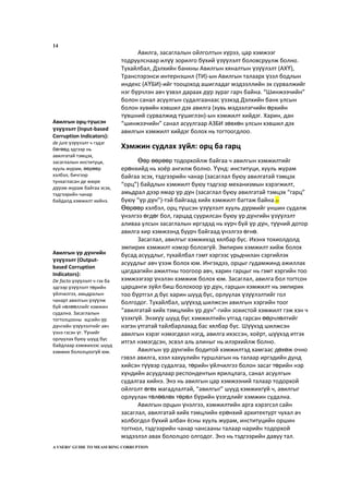 14
Авилга, засаглалын ойлголтын хүрээ, цар хэмжээг
тодруулснаар илүү зорилго бүхий үзүүлэлт боловсруулж болно.
Тухайлбал, Дэлхийн банкны Авилгын хяналтын үзүүлэлт (АХҮ),
Транспэрэнси интернэшнл (ТИ)-ын Авилгын талаарх үзэл бодлын
индекс (АҮБИ)-ийг тооцоход ашигладаг мэдээллийн эх сурвалжийг
нэг бүрчлэн авч үзвэл дараах дүр зураг гарч байна. “Шинжээчийн”
болон санал асуулгын судалгаанаас үзэхэд Дэлхийн банк улсын
болон хувийн хэвшил дэх авилга (хувь мэдээлэгчийн өрхийн
түвшний сурвалжид түшиглэн)-ын хэмжилт хийдэг. Харин, дан
“шинжээчийн” санал асуулгаар АЗБИ зөвхөн улсын хэвшил дэх
авилгын хэмжилт хийдэг болох нь тогтоогдлоо.
Хэмжин судлах зүйл: орц ба гарц
Өөр өөрөөр тодорхойлж байгаа ч авилгын хэмжилтийг
ерөнхийд нь хоёр ангилж болно. Үүнд: институци, хууль журам
байгаа эсэх, тэдгээрийн чанар (засаглал буюу авилгатай тэмцэх
“орц”) байдлын хэмжилт буюу тэдгээр механизмын хэрэгжилт,
амьдрал дээр ямар үр дүн (засаглал буюу авилгатай тэмцэх “гарц”
буюу “үр дүн”)-тэй байгаад хийх хэмжилт багтаж байна.22
Өөрөөр хэлбэл, орц түшсэн үзүүлэлт хууль дүрмийг уншин судалж
үнэлгээ өгдөг бол, гарцад суурилсан буюу үр дүнгийн үзүүлэлт
аливаа улсын засаглалын иргэдэд нь хүрч буй үр дүн, түүний дотор
авилга хир хэмжээнд буурч байгаад үнэлгээ өгнө.
Засаглал, авилгыг хэмжихэд хялбар бус. Ихэнх тохиолдолд
эмпирик хэмжилт нэмэр болохгүй. Эмпирик хэмжилт хийж болох
бусад асуудлыг, тухайлбал гэмт хэргээс урьдчилан сэргийлэх
асуудлыг авч үзэж болох юм. Ингэхдээ, орцыг гудамжинд ажиллах
цагдаагийн ажилтны тоогоор авч, харин гарцыг нь гэмт хэргийн тоо
хэмжээгээр үнэлэн хэмжиж болох юм. Засаглал, авилга бол тогтсон
царцанги зүйл биш болохоор үр дүн, гарцын хэмжилт нь эмпирик
тоо бүртгэл д бус харин шууд бус, орлуулах үзүүлэлтийг гол
болгодог. Тухайлбал, шүүхэд шилжсэн авилгын хэргийн тоог
“авилгатай хийх тэмцлийн үр дүн”-гийн зохистой хэмжилт гэж хэн ч
үзэхгүй. Энэхүү шууд бус хэмжилтийн утгад гарсан өөрчлөлтийг
нэгэн утгатай тайлбарлахад бас хялбар бус. Шүүхэд шилжсэн
авилгын хэрэг нэмэгдвэл нэгд, авилга ихэссэн, хоёрт, шүүхэд итгэх
итгэл нэмэгдсэн, эсвэл аль алиныг нь илэрхийлж болно.
Авилгын үр дүнгийн бодитой хэмжилтэд хамгаас дөхөж очно
гэвэл авилга, хээл хахуулийн туршлагын нь талаар иргэдийн дунд
хийсэн түүвэр судалгаа, төрийн үйлчилгээ болон засаг төрийн нэр
хүндийн асуудлаар респондентын ярилцлага, санал асуулгын
судалгаа хийнэ. Энэ нь авилгын цар хэмжээний талаар тодорхой
ойлголт өгөх магадлалтай, “авилгыг” шууд хэмжихгүй ч, авилгыг
орлуулан төлөөлөх төрөл бүрийн үзэгдлийг хэмжин судална.
Авилгын орцын үнэлгээ, хэмжилтийн арга хэрэгсэл сайн
засаглал, авилгатай хийх тэмцлийн ерөнхий архитектурт чухал ач
холбогдол бүхий албан ёсны хууль журам, институцийн оршин
тогтнол, тэдгээрийн чанар чансааны талаар нарийн тодорхой
мэдээлэл авах бололцоо олгодог. Энэ нь тэдгээрийн давуу тал.
A USERS’ GUIDE TO MEASURING CORRUPTION
Авилгын орц-түшсэн
үзүүлэлт (Input-based
Corruption Indicators):
de jure үзүүлэлт ч гэдэг
бөгөөд эдгээр нь
авилгатай тэмцэх,
засаглалын институци,
хууль журам, өөрөөр
хэлбэл, бичгээр
тунхагласан де жюре
дүрэм журам байгаа эсэх,
тэдгээрийн чанар
байдалд хэмжилт хийнэ.
Авилгын үр дүнгийн
үзүүлэлт (Output-
based Corruption
Indicators):
De facto үзүүлэлт ч гэх ба
эдгээр үзүүлэлт төрийн
үйлчилгээ, амьдралын
чанарт авилгын үзүүлж
буй нөлөөллийг хэмжин
судална. Засаглалын
тогтолцооны эцсийн үр
дүнгийн үзүүлэлтийг авч
үзнэ гэсэн үг. Үүнийг
орлуулах буюу шууд бус
байдлаар хэмжихээс шууд
хэмжих бололцоогүй юм.
 