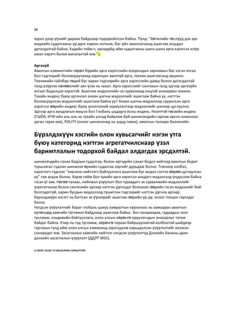 20
хурал дээр үүнийг дараах байдлаар тодорхойлсон байна. Үүнд: “Хөгжлийн төслүүд дэх эрх
мэдлийн судалгааны үр дүнг хэрхэн нотолж, бас үйл ажиллагаанд ашиглах асуудал
дутагдалтай байна. Хэдийн тийм ч, ирээдүйд ийм судалгааны шинэ шинэ арга хэрэгсэл илүү
ажил хэрэгч болох магалалтай юм.”32
Аргазүй
Авилгын хэмжилтийн төрөл бүрийн арга хэрэгслийн хоорондын зарчимын бас нэгэн ялгаа
бол тэдгээрийг боловсруулахад харилцан авилгүй арга, техник ашигласанд оршино.
Техникийн тайлбар төдий бус харин тэдгээрийн арга хэрэгслийн давуу болон дутагдалтай
талд үзүүлэх нөлөөллийг авч үзэх нь чухал. Арга хэрэгслийг сонгохын тулд эдгээр аргазүйн
ялгааг бодолцох хэрэгтэй. Ашиглах мэдээллийн эх сурвалжид онцгой анхаарвал зохино.
Тухайн индекс буюу аргачлал анхан шатны мэдээллийг ашиглаж байна уу, нэгтгэн
боловсруулсан мэдээллийг ашиглаж байна уу? Анхан шатны мэдээлэлд суурилсан арга
хэрэгсэл өөрийн индекс буюу үнэлгээний зориулалтаар мэдээллийг шинээр цуглуулна.
Эдгээр арга хандлагын жишээ бол Глобаль шударга ёсны индекс, Нээлттэй төсвийн индекс
(ГШЁИ, НТИ-ийн аль аль нь тухайн улсад байрлаж буй шинжээчдийн гаргаж ирсэн онооноос
урган гарах юм), POLITY (оноог шинжээчид нь шууд тавих), авилгын талаарх бизнесийн
шинжээчдийн санаа бодлын судалгаа, болон иргэдийн санал бодол хийгээд авилгын бодит
туршлагыг судлан шинжлэх өрхийн судалгаа зэргийг дурьдаж болно. Товчоор хэлбэл,
хэрэглэгч тэднээс “хэвлэни нийтлэгч байгууллага ашиглаж бус мэдээ сэлтээ өөрөө цуглуулсан
уу” гэж асууж болно. Хэрэв тийм бол тухайн арга хэрэгсэл анхдагч мэдээлэлд үндэслэж байна
гэсэн үг юм. Нөгөө талаас, нийлмэл үзүүлэлт бол гуравдагч эх сурвалжийн мэдээллийг
агрегатчилах болон синтезийн аргаар нэгтгэн дүгнэдэг болохоос өөрийн гэсэн мэдээлийг бий
болгодоггүй, харин бусдын мэдээлэлд түшиглэн тэдгээрийг нэгтгэн дүгнэх аргаар
бүрэлдэхүүн хэсэгт нь багтсан эх үүсвэрийг ашиглан өөрийн үр дү, оноог тооцон гаргадаг
билээ.
Нэгдсэн үзүүлэлтийг бараг глобаль шахуу хамралтын хүрээнээс нь хамааран авилгын
ертөнцөд хамгийн түгээмэл байдлаар ашиглаж байна. Энэ чанараараа, гадаадын зээл
тусламж, хэндивийн байгууллага, олон улсын хөрөнгө оруулагчдын анхаарлыг татаж
байдаг байна. Учир нь тэд тусламж, хөрөнгө тараан байршуулахтай холбоотой шийдвэр
гаргахын тулд ийм олон улсын хэмжээнд зэрэгцуулж харьцуулсан үзүүлэлтийг ихээхэн
сонирхдог юм. Засаглалын хамгийн нийтлэг нэгдсэн үзүүлэлтэд Дэлхийн банкны даян
дэлхийн засаглалын үзүүлэлт (ДДЗҮ-WGI),
A USERS’ GUIDE TO MEASURING CORRUPTION
Бүрэлдэхүүн хэсгийн олон хувьсагчийг нэгэн утга
буюу категорид нэгтгэн агрегатчилснаар үзэл
баримтлалын тодорхой байдал алдагдах эрсдэлтэй.
 