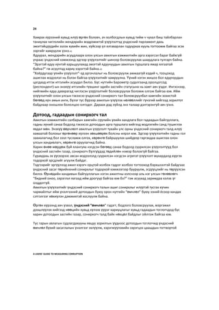 24
Хамрах хүрээний хувьд илүү өргөн боловч, ач холбогдлын хувьд тийм ч чухал биш тайлбарлан
таниулах чиглэлийн жендэрийн мэдрэмжтэй үзүүлэлтэд үндэсний парламент дахь
эмэгтэйцүүдийн эзлэх хувийн жин, хүйсээр үл ялгаварлан гадуурхах хууль тогтоомж байгаа эсэх
зэргийг хамруулж үзнэ.41
Ядуурал, жендэрийн асуудлаарх олон улсын авилгын хэмжилтийн арга хэрэгсэл бараг байхгүй
учраас үндэсний хэмжээнд эдгээр үзүүлэлтийг шинээр боловсруулах шаардлага тулгарч байна.
“Эрэгтэй ядуу хүнтэй харьцуулахад эмэгтэй ядуучуудын авилгын туршлага ямар ялгаатай
байна?” гм асуултад хариу хэрэгтэй байна.42
“Хоёрдугаар үеийн үзүүлэлт”-эд аргачлалыг нь боловсруулж амжаагүй хэдий ч, тооцоход
ашиглах мэдээлэл нь бэлэн байгаа үзүүлэлтийг хамруулна. Үүний нэгэн жишээ бол ядуучуудын
цагдаад итгэх итгэлийн асуудал билээ. Бүс нутгийн Барометр судалгаанд оролцогсод
(респондент)-ын энэхүү итгэлийн түвшинг эдийн засгийн статусынх нь хамт авч үздэг. Ингэснээр,
нийгмийн ядуу давхрагад чиглэсэн үзүүлэлтийг боловсруулах боломж олгож байгаа юм. Ийм
үзүүлэлтийг олон улсын гэхээсээ үндэсний сонирхогч тал боловсруулбал хамгийн зохистой
бөгөөд хүн амын анги, бүлэг тус бүрээр авилгын үзүүлэх нөлөөллийг гүнзгий хийгээд зорилтот
байдлаар оношлох бололцоо олгодог. Дараах дэд зүйлд энэ талаар дэлгэрэнгүй авч үзнэ.
Дотоод, гадаадын сонирхогч тал
Авилгын хэмжилтийн салбарын хамгийн сүүлийн үеийн хандлага бол гадаадын байгууллага,
гадны хүний санаа бодолд гэхээсээ дотоодын арга туршлага хийгээд мэдлэгийн санд түшиглэх
явдал мөн. Энэхүү өөрчлөлт авилгын үзүүлэлт тухайн улс орны үндэсний сонирхогч талд илүү
хамаатай болохыг өргөнөөр хүлээн зөвшөөрөх болсны илрэл юм. Эдгээр үзүүлэлтийн гадны гол
захиалагчид бол зээл тусламж олгох, хөрөнгө байршуулах шийдвэр гаргахдаа ашиглах олон
улсын хандивлагч, хөрөнгө оруулагчид байна.
Харин өнөө мөрдөж буй ялангуяа нэгдсэн бөгөөд санаа бодолд суурилсан үзүүлэлтүүд бол
үндэсний засгийн газар, сонирхогч бүлгүүдэд төдийлөн нэмэр болохгүй байгаа.
Гуравдахь эх үүсвэрээс авсан мэдээлэлд суурилсан нэгдсэн агрегат үзүүлэлт мухардалд хүргэх
тодорхой эрсдлийг агуулж байдаг.
Тэдгээрийг эргүүлээд ажил хэрэгч орцтой холбох гэдрэг холбоо тогтооход бэрхшээлтэй байдгаас
үндэсний засаг төрийнхний сонирхлыг тодорхой хэмжээгээр бууруулж, эгдүүцлийг нь төрүүлсэн
билээ. Өрнөдийн хандивын байгууллагын нэгэн ажилтны хэлснээр аль нэг улсын төлөөлөгч
“бидний оноо, зэрэглэл яагаад ийм доогуур байгаа юм бэ?” гэж асуухад заримдаа хэлэх үг
олддоггүй.
Авилгын үзүүлэлтийг үндэсний сонирхогч талын ашиг сонирхлыг илүүтэй тусгах хүчин
чармайлтыг ийм үнэлгээний дотоодын буюу орон нутгийн “өмчлөл” буюу эзний ёсоор хандах
сэтгэлгээг хөхиүлэн дэмжихтэй хослуулж байна.
Өргөн хүрээнд авч үзвэл, үндэсний “өмчлөл” гэдэгт, бодлого боловсруулах, мэргэжил
дээшлүүлэх хийгээд нөөцийн хувьд хүлээх үүрэг хариуцлагыг хувьд гадаадын тоглогчдод бус
харин дотоодын засгийн газар, сонирхогч талд байх нөхцөл байдлыг ойлгож байгаа юм.
Тус гарын авлагын судлагдахууны явцуу зорилгын үүднээс дотоодын тоглогчид үндэсний
өмчлөл бүхий засаглалын үнэлгээг эхлүүлж, хэрэгжүүлэхийн зэрэгцээ цаашдын тогтвортой
A USERS’ GUIDE TO MEASURING CORRUPTION
 